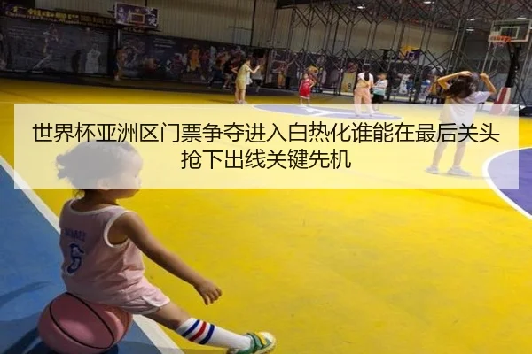 世界杯亚洲区门票争夺进入白热化谁能在最后关头抢下出线关键先机